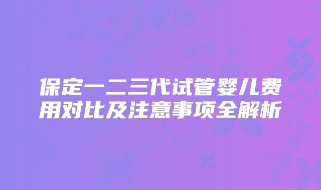保定一二三代试管婴儿费用对比及注意事项全解析