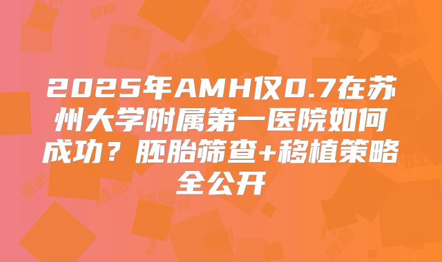 2025年AMH仅0.7在苏州大学附属第一医院如何成功？胚胎筛查+移植策略全公开