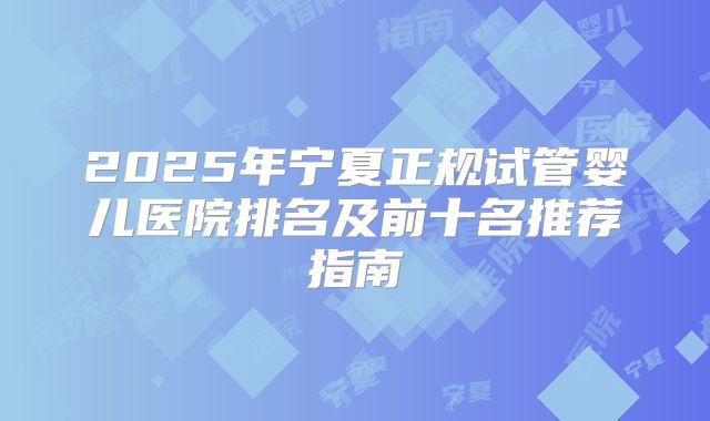 2025年宁夏正规试管婴儿医院排名及前十名推荐指南
