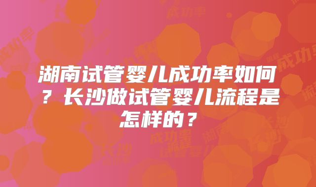 湖南试管婴儿成功率如何？长沙做试管婴儿流程是怎样的？