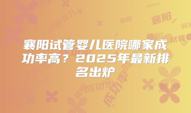 襄阳试管婴儿医院哪家成功率高?2025年最新排名出炉
