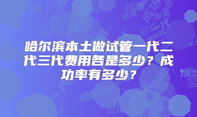 哈尔滨本土做试管一代二代三代费用各是多少？成功率有多少？