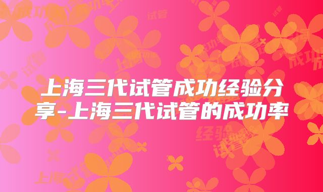 上海三代试管成功经验分享-上海三代试管的成功率