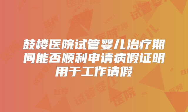 鼓楼医院试管婴儿治疗期间能否顺利申请病假证明用于工作请假
