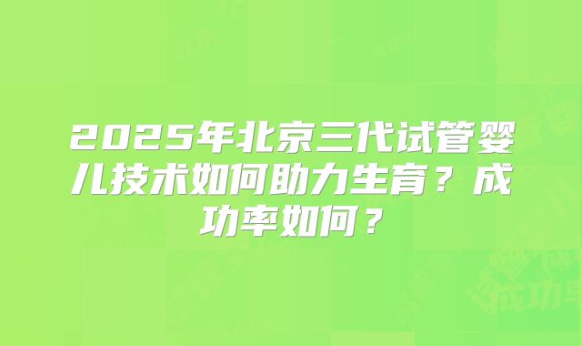 2025年北京三代试管婴儿技术如何助力生育？成功率如何？