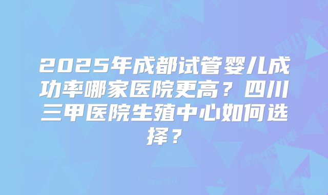 2025年成都试管婴儿成功率哪家医院更高？四川三甲医院生殖中心如何选择？