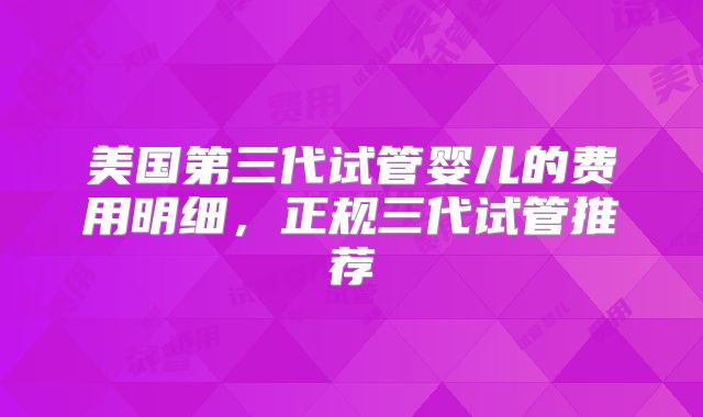 美国第三代试管婴儿的费用明细，正规三代试管推荐