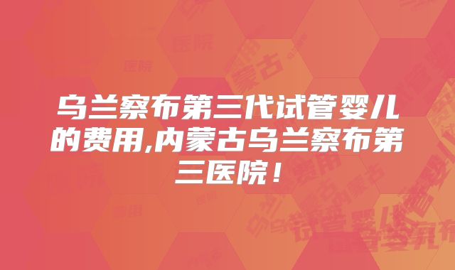 乌兰察布第三代试管婴儿的费用,内蒙古乌兰察布第三医院！