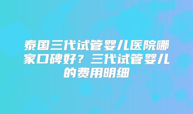 泰国三代试管婴儿医院哪家口碑好？三代试管婴儿的费用明细