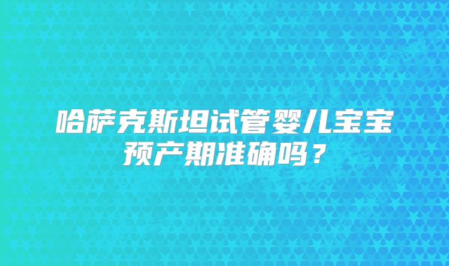 哈萨克斯坦试管婴儿宝宝预产期准确吗？