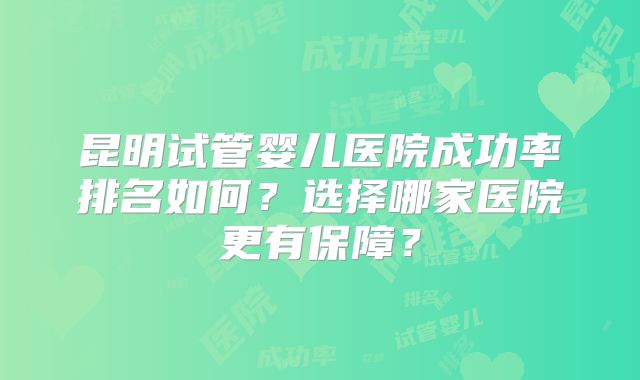 昆明试管婴儿医院成功率排名如何？选择哪家医院更有保障？