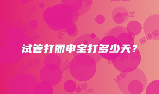 试管打丽申宝打多少天？