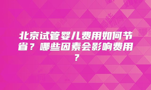 北京试管婴儿费用如何节省?哪些因素会影响费用?