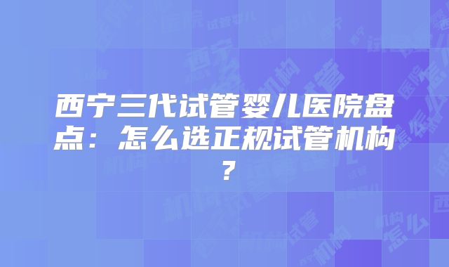 西宁三代试管婴儿医院盘点：怎么选正规试管机构？