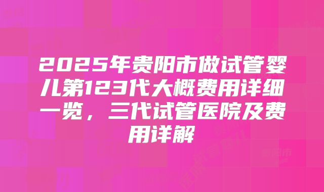 2025年贵阳市做试管婴儿第123代大概费用详细一览，三代试管医院及费用详解