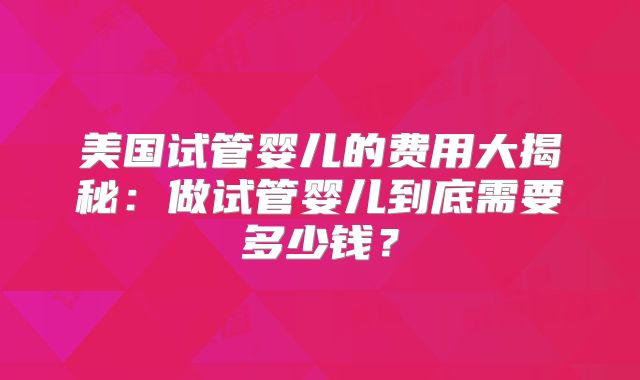 美国试管婴儿的费用大揭秘:做试管婴儿到底需要多少钱?
