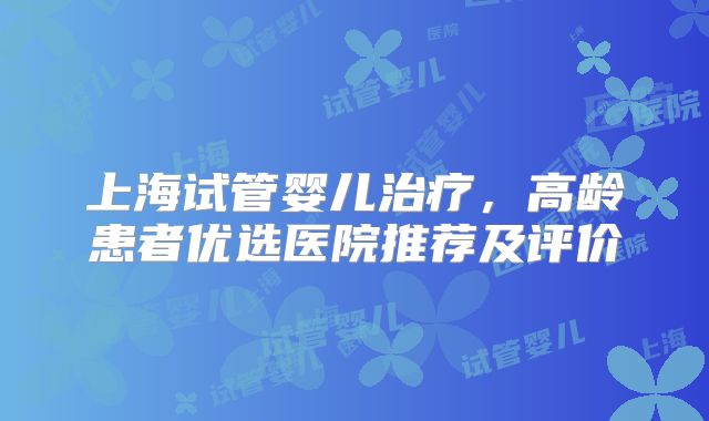 上海试管婴儿治疗，高龄患者优选医院推荐及评价