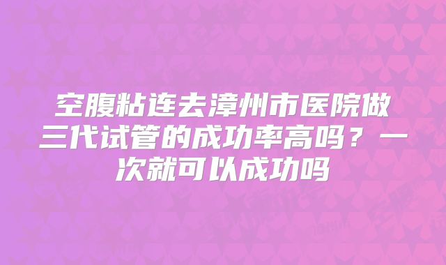空腹粘连去漳州市医院做三代试管的成功率高吗?一次就可以成功吗
