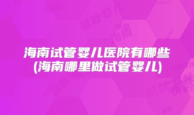 海南试管婴儿医院有哪些(海南哪里做试管婴儿)
