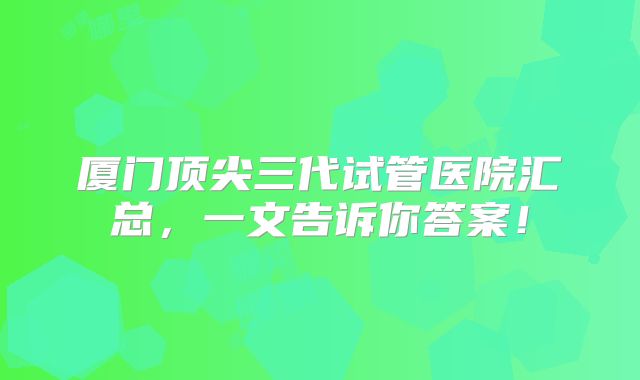 厦门顶尖三代试管医院汇总，一文告诉你答案！