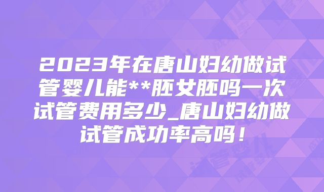 2023年在唐山妇幼做试管婴儿能**胚女胚吗一次试管费用多少_唐山妇幼做试管成功率高吗！