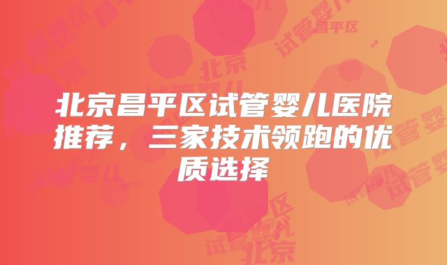 北京昌平区试管婴儿医院推荐，三家技术领跑的优质选择