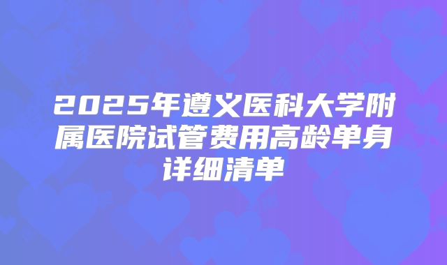 2025年遵义医科大学附属医院试管费用高龄单身详细清单