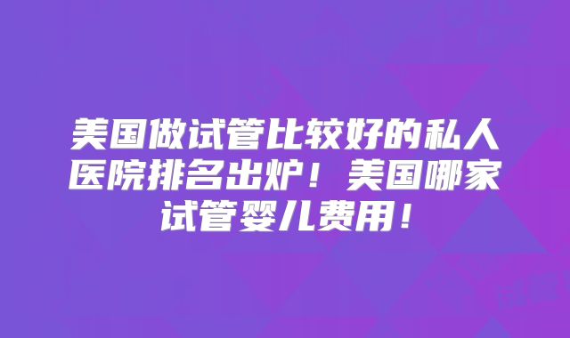 美国做试管比较好的私人医院排名出炉！美国哪家试管婴儿费用！
