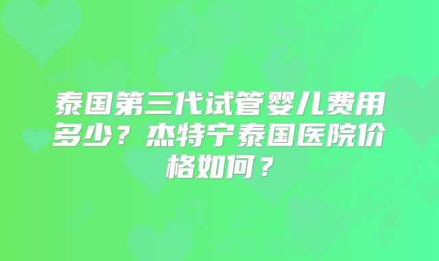泰国第三代试管婴儿费用多少？杰特宁泰国医院价格如何？