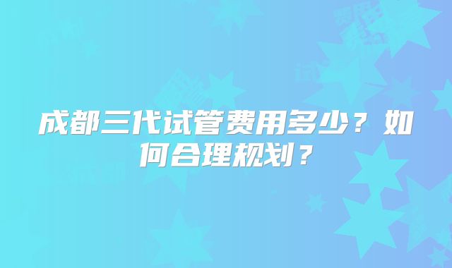 成都三代试管费用多少？如何合理规划？