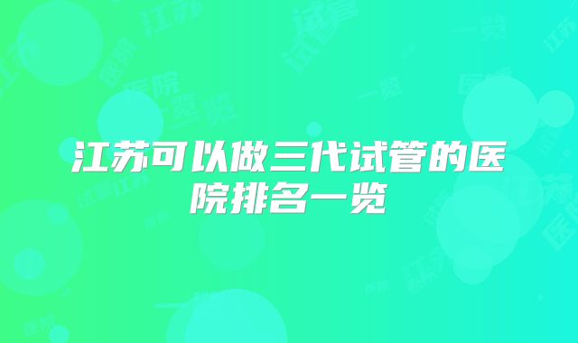 江苏可以做三代试管的医院排名一览