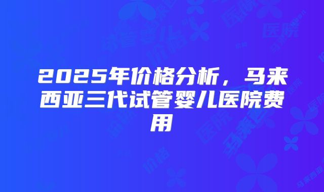 2025年价格分析，马来西亚三代试管婴儿医院费用