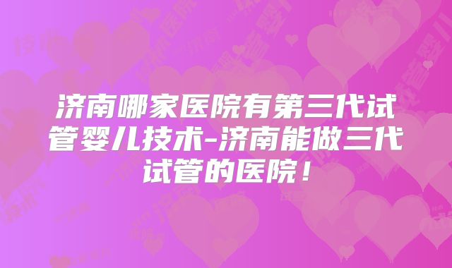 济南哪家医院有第三代试管婴儿技术-济南能做三代试管的医院！