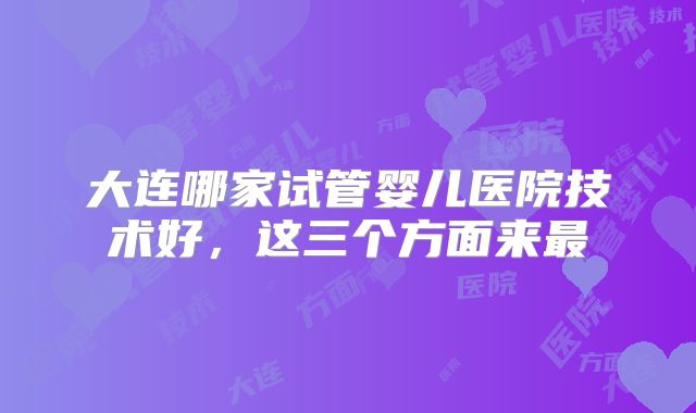 大连哪家试管婴儿医院技术好，这三个方面来最