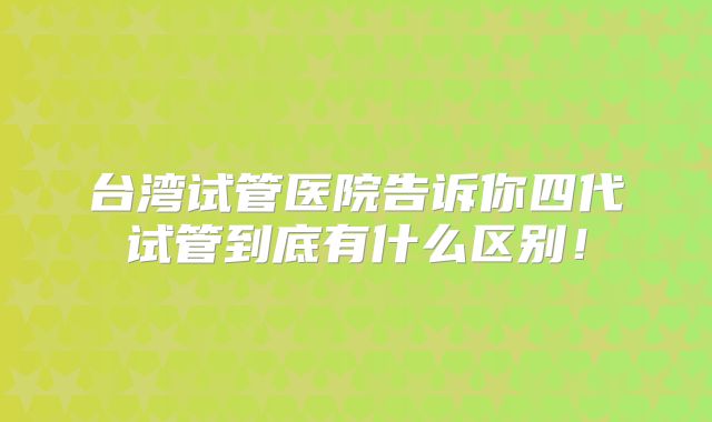 台湾试管医院告诉你四代试管到底有什么区别！