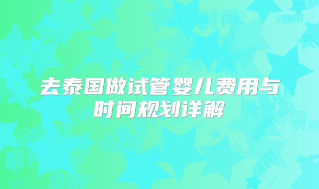 去泰国做试管婴儿费用与时间规划详解