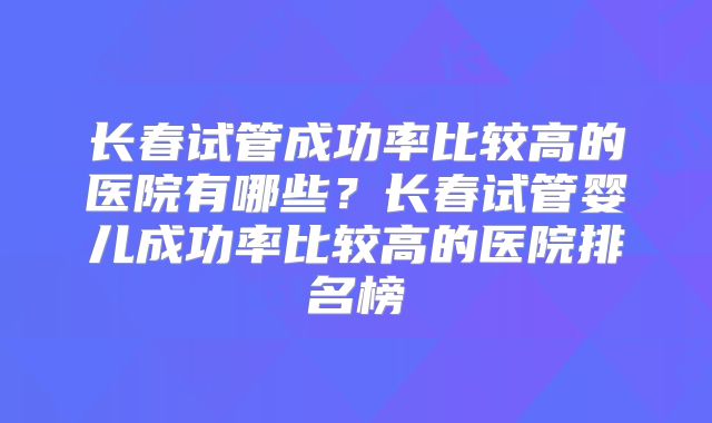 长春试管成功率比较高的医院有哪些？长春试管婴儿成功率比较高的医院排名榜