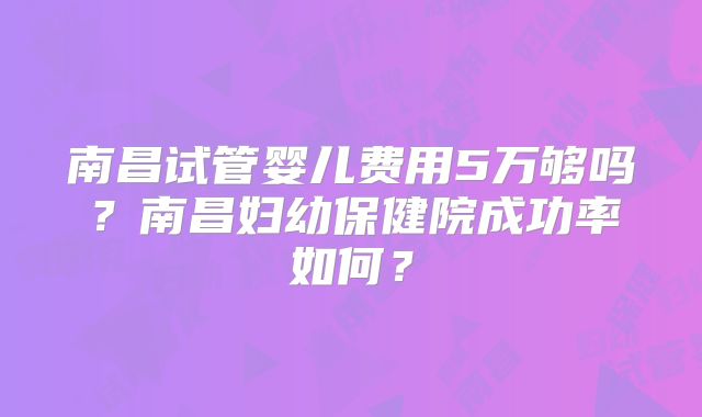 南昌试管婴儿费用5万够吗？南昌妇幼保健院成功率如何？