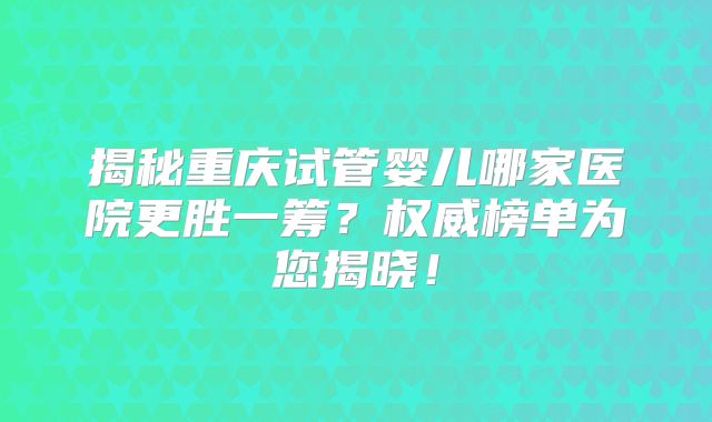 揭秘重庆试管婴儿哪家医院更胜一筹？权威榜单为您揭晓！