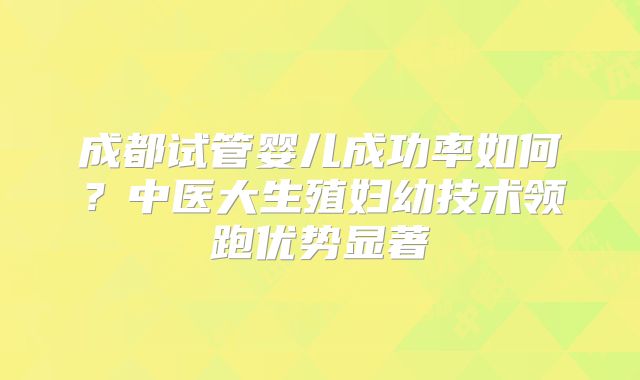 成都试管婴儿成功率如何？中医大生殖妇幼技术领跑优势显著