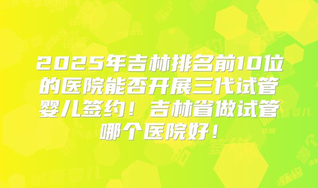 2025年吉林排名前10位的医院能否开展三代试管婴儿签约！吉林省做试管哪个医院好！