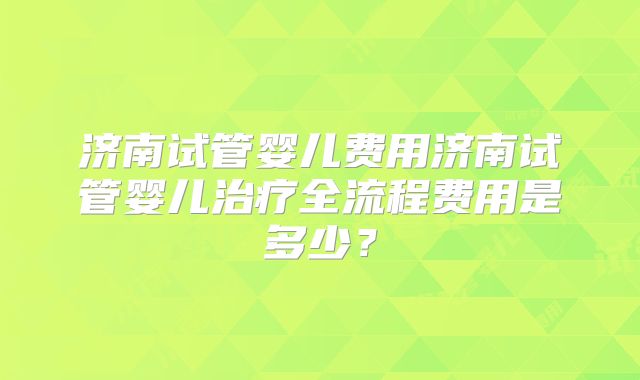 济南试管婴儿费用济南试管婴儿治疗全流程费用是多少？