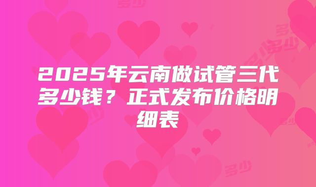 2025年云南做试管三代多少钱？正式发布价格明细表