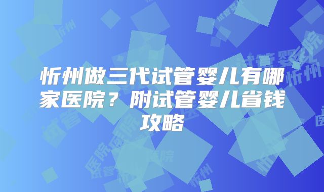 忻州做三代试管婴儿有哪家医院？附试管婴儿省钱攻略