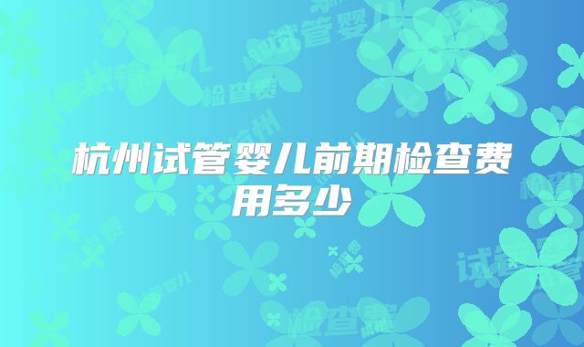 杭州试管婴儿前期检查费用多少