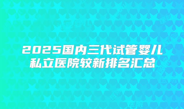 2025国内三代试管婴儿私立医院较新排名汇总