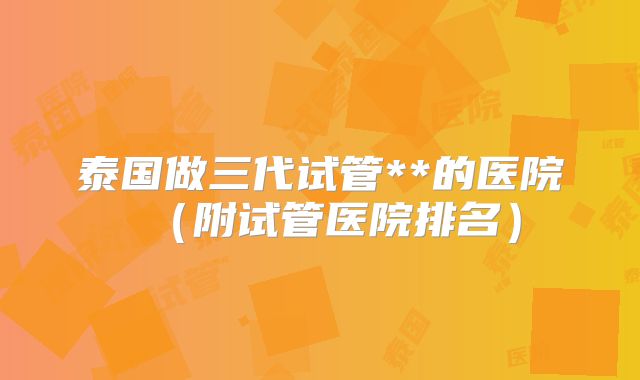 泰国做三代试管**的医院（附试管医院排名）