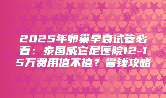 2025年卵巢早衰试管必看：泰国威它尼医院12-15万费用值不值？省钱攻略