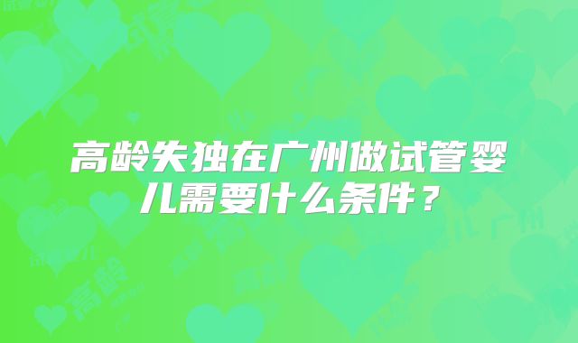 高龄失独在广州做试管婴儿需要什么条件?