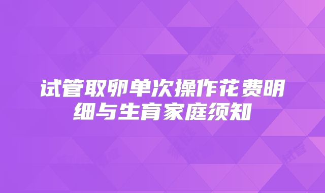 试管取卵单次操作花费明细与生育家庭须知